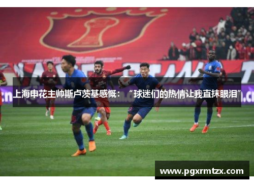 上海申花主帅斯卢茨基感慨：“球迷们的热情让我直抹眼泪”